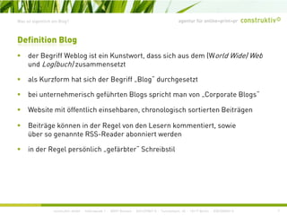 agentur für online+print+prWas ist eigentlich ein Blog?
d B iff W bl i t i K t t d i h d (W ld Wid ) W b
Definition Blog
der Begriff Weblog ist ein Kunstwort, dass sich aus dem (World Wide) Web
und Log(buch) zusammensetzt
als Kurzform hat sich der Begriff Blog“ durchgesetztals Kurzform hat sich der Begriff „Blog durchgesetzt
bei unternehmerisch geführten Blogs spricht man von „Corporate Blogs“
W b it it öff tli h i hb h l i h ti t B it äWebsite mit öffentlich einsehbaren, chronologisch sortierten Beiträgen
Beiträge können in der Regel von den Lesern kommentiert, sowie
über so genannte RSS-Reader abonniert werdenüber so genannte RSS Reader abonniert werden
in der Regel persönlich „gefärbter“ Schreibstil
construktiv GmbH · Haferwende 1 · 28357 Bremen · 0421/27867-0 · Tucholskystr. 45 · 10117 Berlin · 030/200569-0 7
 