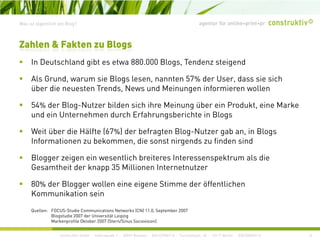 agentur für online+print+prWas ist eigentlich ein Blog?
I D t hl d ibt t 880 000 Bl T d t i d
Zahlen & Fakten zu Blogs
In Deutschland gibt es etwa 880.000 Blogs, Tendenz steigend
Als Grund, warum sie Blogs lesen, nannten 57% der User, dass sie sich
über die neuesten Trends, News und Meinungen informieren wollenüber die neuesten Trends, News und Meinungen informieren wollen
54% der Blog-Nutzer bilden sich ihre Meinung über ein Produkt, eine Marke
und ein Unternehmen durch Erfahrungsberichte in Blogs
Weit über die Hälfte (67%) der befragten Blog-Nutzer gab an, in Blogs
Informationen zu bekommen, die sonst nirgends zu finden sind
Blogger zeigen ein wesentlich breiteres Interessenspektrum als die
Gesamtheit der knapp 35 Millionen Internetnutzer
80% der Blogger wollen eine eigene Stimme der öffentlichen
Kommunikation sein
Quellen: FOCUS Studie Communications Networks (CN) 11 0 September 2007
construktiv GmbH · Haferwende 1 · 28357 Bremen · 0421/27867-0 · Tucholskystr. 45 · 10117 Berlin · 030/200569-0
Quellen: FOCUS-Studie Communications Networks (CN) 11.0, September 2007
Blogstudie 2007 der Universität Leipzig
Markenprofile Oktober 2007 (Stern/Sinus Sociovision)
8
 