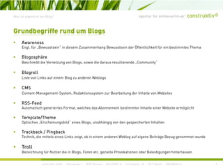agentur für online+print+prWas ist eigentlich ein Blog?
Awareness
Grundbegriffe rund um Blogs
Awareness
Engl. für „Bewusstsein“ in diesem Zusammenhang Bewusstsein der Öffentlichkeit für ein bestimmtes Thema
Blogosphäre
Beschreibt die Vernetzung von Blogs sowie die daraus resultierende Community“Beschreibt die Vernetzung von Blogs, sowie die daraus resultierende „Community
Blogroll
Liste von Links auf einem Blog zu anderen Weblogs
CMS
Content-Management-System, Redaktionssystem zur Bearbeitung der Inhalte von Websites
RSS-Feed
Automatisch generiertes Format, welches das Abonnement bestimmter Inhalte einer Website ermöglicht
Template/Theme
Optisches „Erscheinungsbild“ eines Blogs, unabhängig von den gespeicherten Inhalten
Trackback / Pingback
Technik, die mittels eines Links zeigt, ob in einem anderen Weblog auf eigene Beiträge Bezug genommen wurde
Troll
construktiv GmbH · Haferwende 1 · 28357 Bremen · 0421/27867-0 · Tucholskystr. 45 · 10117 Berlin · 030/200569-0
Troll
Bezeichnung für Nutzer die in Blogs, Foren etc. gezielte Provokationen oder Beleidigungen hinterlassen
9
 