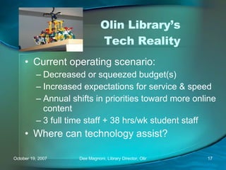 Olin Library’s  Tech Reality Current operating scenario: Decreased or squeezed budget(s) Increased expectations for service & speed Annual shifts in priorities toward more online content 3 full time staff + 38 hrs/wk student staff Where can technology assist? 