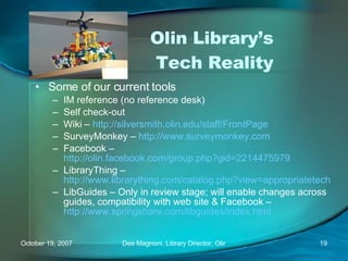 Olin Library’s  Tech Reality Some of our current tools IM reference (no reference desk) Self check-out Wiki –  http://silversmith.olin.edu/staff/FrontPage   SurveyMonkey –  http://www.surveymonkey.com   Facebook –  http://olin.facebook.com/group.php?gid=2214475979   LibraryThing –  http://www.librarything.com/catalog.php?view=appropriatetech   LibGuides – Only in review stage; will enable changes across guides, compatibility with web site & Facebook –  http://www.springshare.com/libguides/index.html   