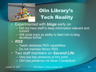 Olin Library’s  Tech Reality Experimented with  blogs  early on Did not have staff to keep information relevant and current Will circle back as ability to feed info to blog develops further RSS Teach database RSS capabilities Do not maintain library RSS Two staff members on  Second Life Very low key presence at this point Olin has presence via Sloan Consortium 