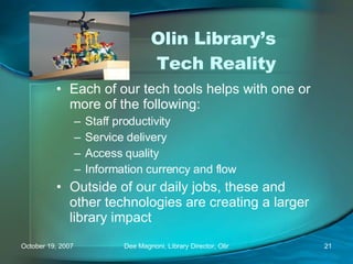Olin Library’s  Tech Reality Each of our tech tools helps with one or more of the following: Staff productivity Service delivery Access quality Information currency and flow Outside of our daily jobs, these and other technologies are creating a larger library impact 