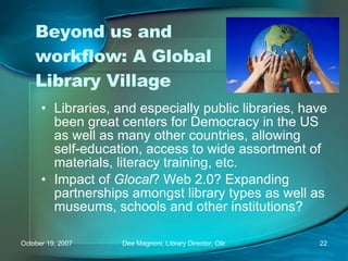 Beyond us and workflow: A Global Library Village Libraries, and especially public libraries, have been great centers for Democracy in the US as well as many other countries, allowing self-education, access to wide assortment of materials, literacy training, etc. Impact of  Glocal ? Web 2.0? Expanding partnerships amongst library types as well as museums, schools and other institutions?  