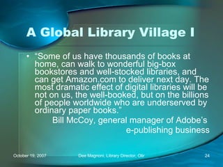 A Global Library Village I “ Some of us have thousands of books at home, can walk to wonderful big-box bookstores and well-stocked libraries, and can get Amazon.com to deliver next day. The most dramatic effect of digital libraries will be not on us, the well-booked, but on the billions of people worldwide who are underserved by ordinary paper books.” Bill McCoy, general manager of Adobe’s  e-publishing business 