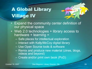 A Global Library Village IV Expand the community center definition of our physical space Web 2.0 technologies + library access to hardware + learning = Safe places for intellectual exploration Interact with Kelly/McCoy digital library Use Open Source tools & software Remix and produce new material (zines, blogs, videos and beyond) Create and/or print own book (PoD) 