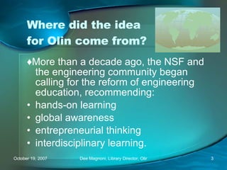Where did the idea for Olin come from? ♦ More than a decade ago, the NSF and the engineering community began calling for the reform of engineering education, recommending: hands-on learning global awareness entrepreneurial thinking interdisciplinary learning. 