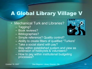 A Global Library Village V Mechanical Turk and Libraries? Tagging? Book reviews? Bibliographies? Simple reference? Quality control? Ability to create filters of qualified “Turkers” Take a social stand with pay?  Stay within established system and view as extension of hobbyists & volunteers? How to pay within institutional budgeting processes? 