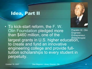 Idea, Part II To kick-start reform, the  F. W.  Olin Foundation  pledged more than $460 million, one of the largest grants in U.S. higher education, to create and fund an innovative engineering college and provide full-tuition scholarships to every student in perpetuity. Franklin W. Olin Engineer, Entrepreneur, Philanthropist 