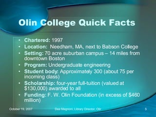 Olin College Quick Facts Chartered:   1997 Location:   Needham, MA, next to Babson College  Setting:  70 acre suburban campus – 14 miles from downtown Boston Program:  Undergraduate engineering Student body:  Approximately 300 (about 75 per incoming class) Scholarship:  four-year full-tuition (valued at $130,000) awarded to all Funding:  F. W. Olin Foundation (in excess of $460 million) 