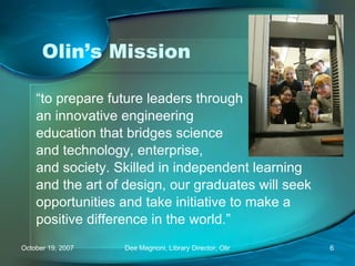 Olin’s Mission “ to prepare future leaders through an innovative engineering education that bridges science and technology, enterprise, and society. Skilled in independent learning and the art of design, our graduates will seek opportunities and take initiative to make a positive difference in the world.” 