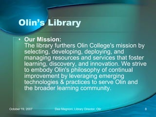 Olin’s Library Our Mission: The library furthers Olin College's mission by selecting, developing, deploying, and managing resources and services that foster learning, discovery, and innovation. We strive to embody Olin's philosophy of continual improvement by leveraging emerging technologies & practices to serve Olin and the broader learning community. 