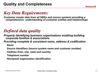 Quality and Completeness Key Data Requirements: Customer master data from all SBGs and source systems providing a comprehensive  understanding of customer entities and relationships Defined data quality Properly identifying business organizations enabling building corporate families & associations Providing complete & consistent name, address & codification   Name  Source identifiers (source system name and customer number) Address lines, city, state and country Telephone number Honeywell organization identification 