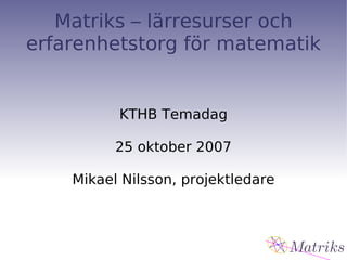 Matriks – lärresurser och erfarenhetstorg för matematik KTHB Temadag 25 oktober 2007 Mikael Nilsson, projektledare 