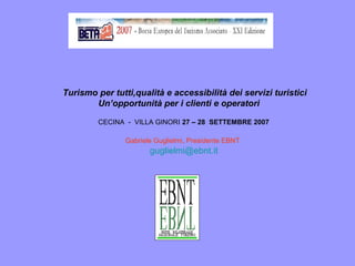 Turismo per tutti,qualità e accessibilità dei servizi turistici
Un’opportunità per i clienti e operatori
CECINA - VILLA GINORI 27 – 28 SETTEMBRE 2007
Gabriele Guglielmi, Presidente EBNT
guglielmi@ebnt.it
 