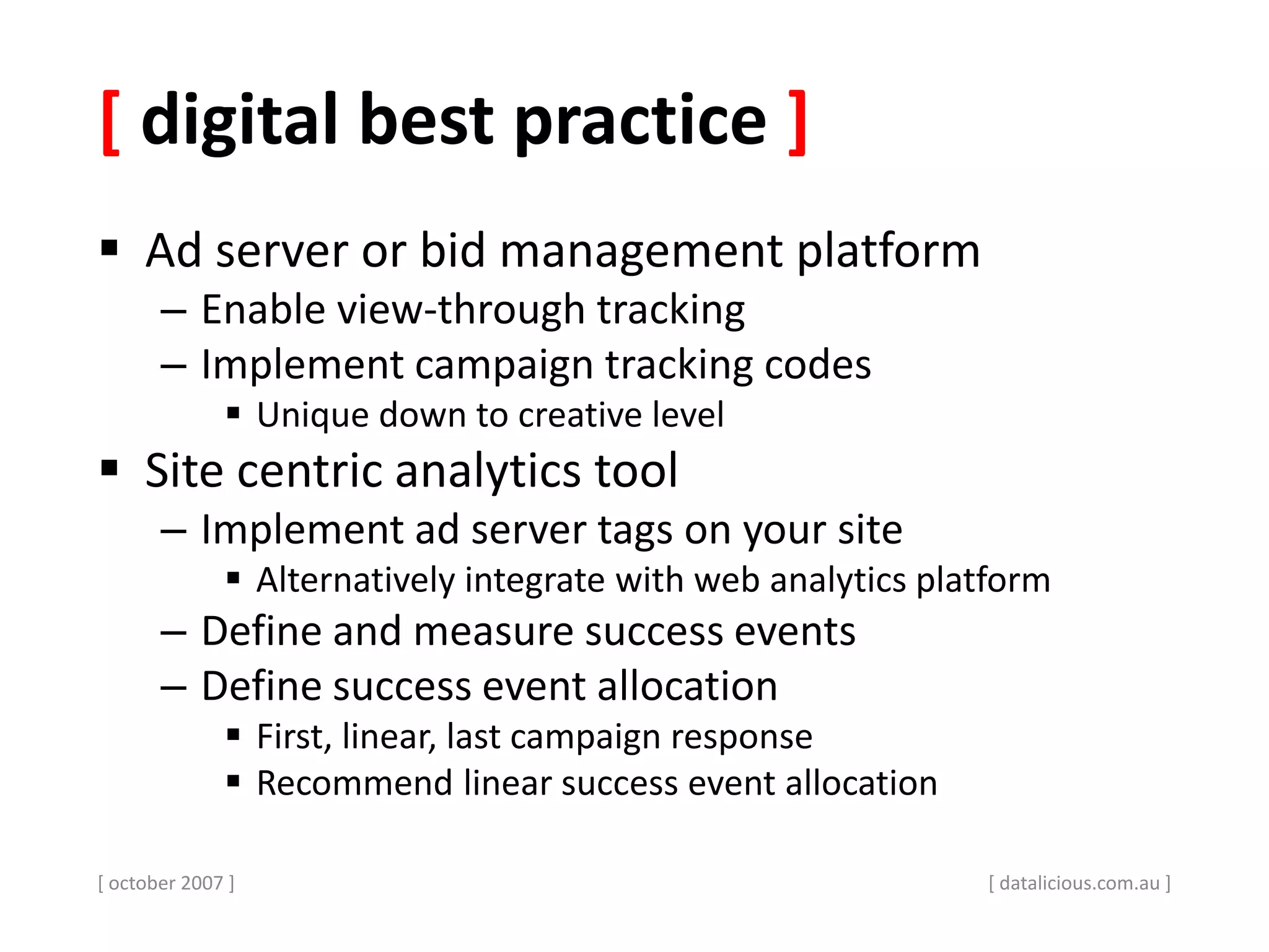 [ digital best practice ]
 Ad server or bid management platform
– Enable view-through tracking
– Implement campaign tracking codes
 Unique down to creative level
 Site centric analytics tool
– Implement ad server tags on your site
 Alternatively integrate with web analytics platform
– Define and measure success events
– Define success event allocation
 First, linear, last campaign response
 Recommend linear success event allocation
[ october 2007 ] [ datalicious.com.au ]
 