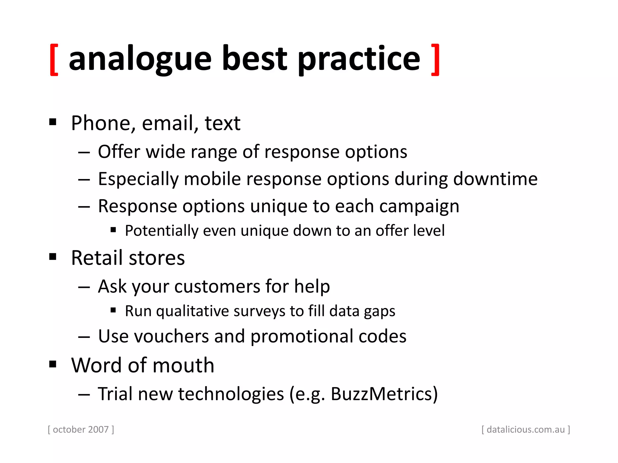[ analogue best practice ]
 Phone, email, text
– Offer wide range of response options
– Especially mobile response options during downtime
– Response options unique to each campaign
 Potentially even unique down to an offer level
 Retail stores
– Ask your customers for help
 Run qualitative surveys to fill data gaps
– Use vouchers and promotional codes
 Word of mouth
– Trial new technologies (e.g. BuzzMetrics)
[ october 2007 ] [ datalicious.com.au ]
 