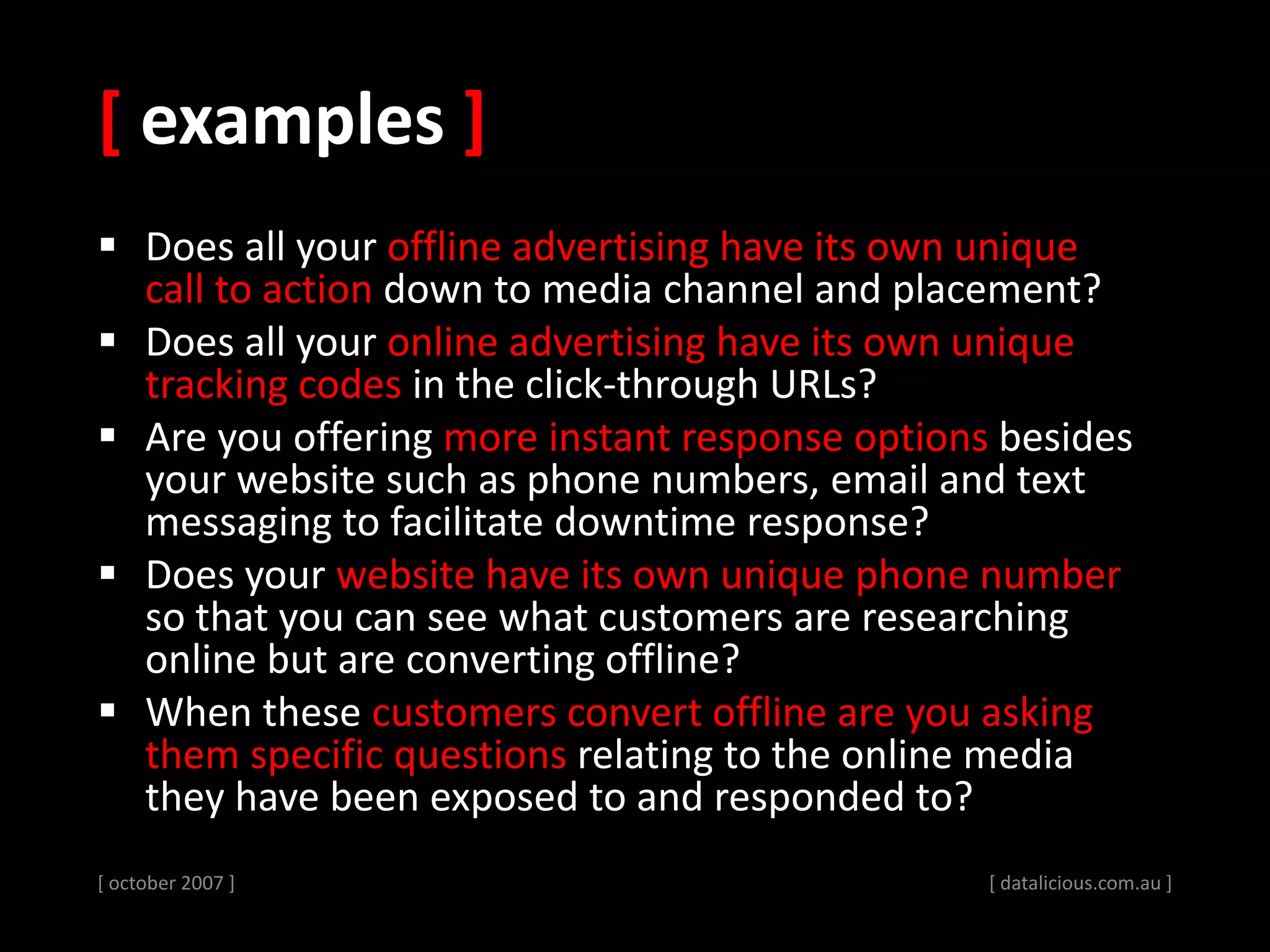 [ examples ]
 Does all your offline advertising have its own unique
call to action down to media channel and placement?
 Does all your online advertising have its own unique
tracking codes in the click-through URLs?
 Are you offering more instant response options besides
your website such as phone numbers, email and text
messaging to facilitate downtime response?
 Does your website have its own unique phone number
so that you can see what customers are researching
online but are converting offline?
 When these customers convert offline are you asking
them specific questions relating to the online media
they have been exposed to and responded to?
[ october 2007 ] [ datalicious.com.au ]
 