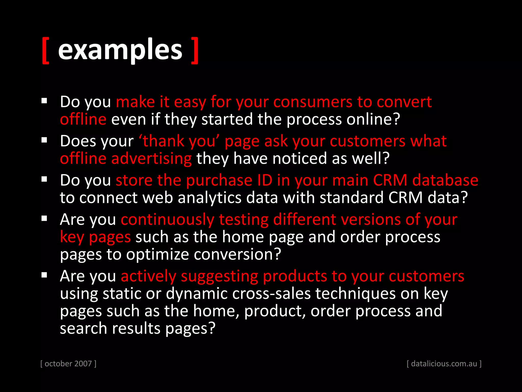 [ examples ]
 Do you make it easy for your consumers to convert
offline even if they started the process online?
 Does your ‘thank you’ page ask your customers what
offline advertising they have noticed as well?
 Do you store the purchase ID in your main CRM database
to connect web analytics data with standard CRM data?
 Are you continuously testing different versions of your
key pages such as the home page and order process
pages to optimize conversion?
 Are you actively suggesting products to your customers
using static or dynamic cross-sales techniques on key
pages such as the home, product, order process and
search results pages?
[ october 2007 ] [ datalicious.com.au ]
 