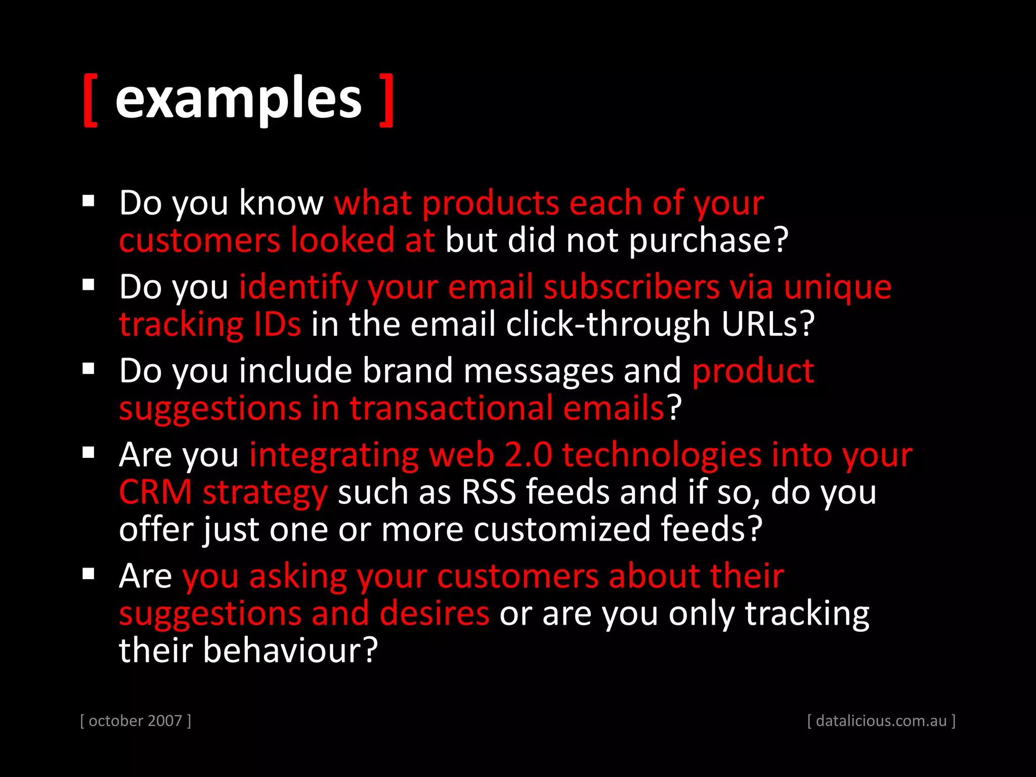 [ examples ]
 Do you know what products each of your
customers looked at but did not purchase?
 Do you identify your email subscribers via unique
tracking IDs in the email click-through URLs?
 Do you include brand messages and product
suggestions in transactional emails?
 Are you integrating web 2.0 technologies into your
CRM strategy such as RSS feeds and if so, do you
offer just one or more customized feeds?
 Are you asking your customers about their
suggestions and desires or are you only tracking
their behaviour?
[ october 2007 ] [ datalicious.com.au ]
 