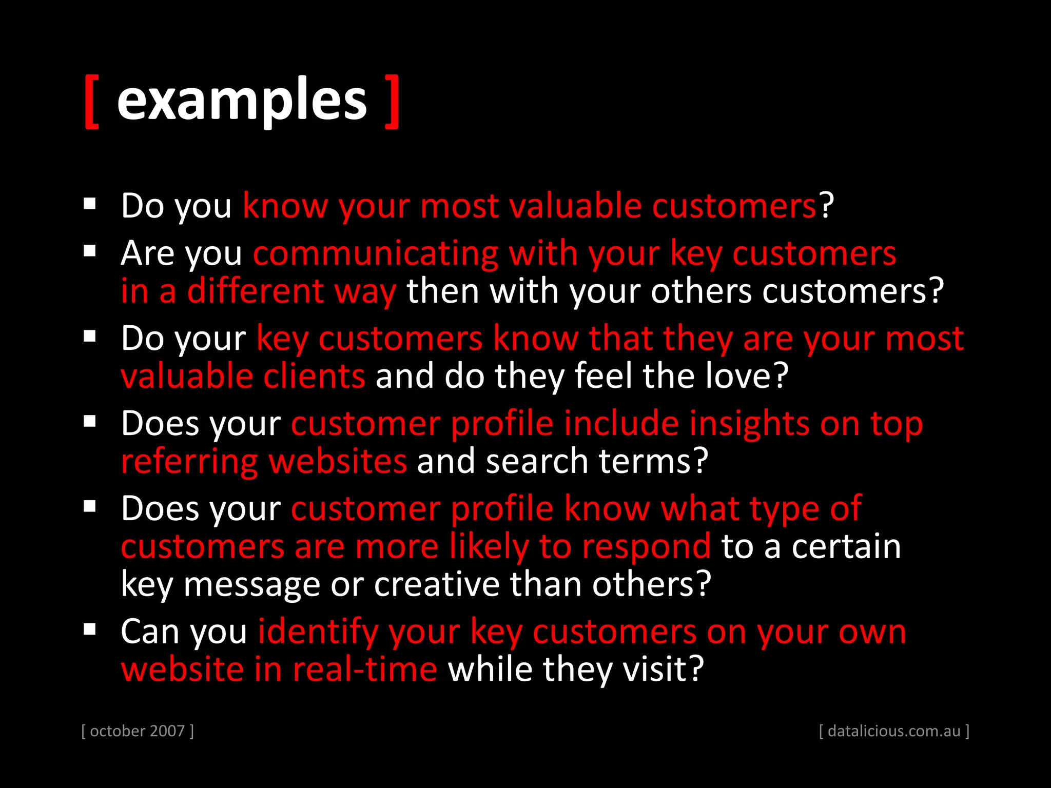 [ examples ]
 Do you know your most valuable customers?
 Are you communicating with your key customers
in a different way then with your others customers?
 Do your key customers know that they are your most
valuable clients and do they feel the love?
 Does your customer profile include insights on top
referring websites and search terms?
 Does your customer profile know what type of
customers are more likely to respond to a certain
key message or creative than others?
 Can you identify your key customers on your own
website in real-time while they visit?
[ october 2007 ] [ datalicious.com.au ]
 