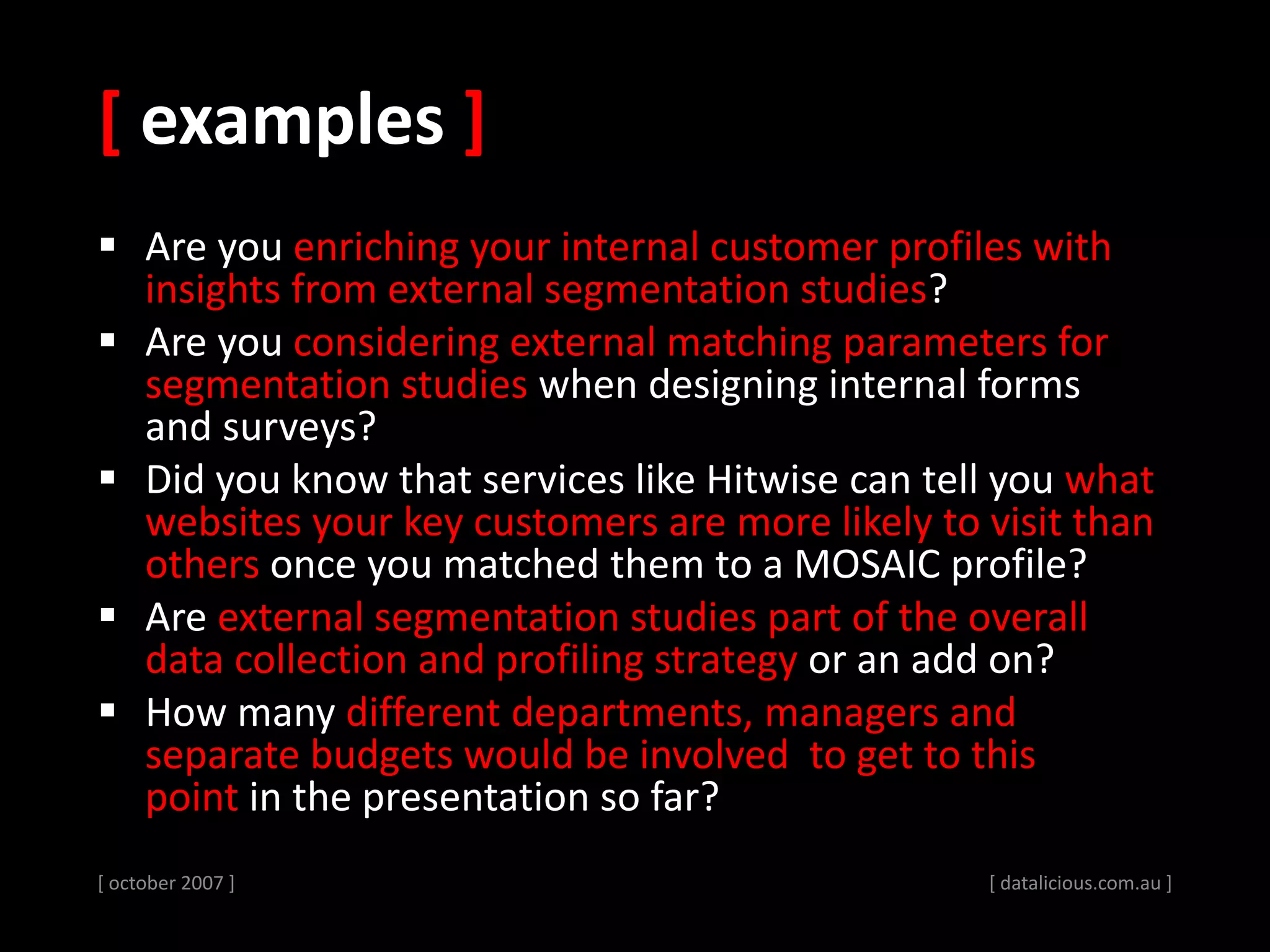 [ examples ]
 Are you enriching your internal customer profiles with
insights from external segmentation studies?
 Are you considering external matching parameters for
segmentation studies when designing internal forms
and surveys?
 Did you know that services like Hitwise can tell you what
websites your key customers are more likely to visit than
others once you matched them to a MOSAIC profile?
 Are external segmentation studies part of the overall
data collection and profiling strategy or an add on?
 How many different departments, managers and
separate budgets would be involved to get to this
point in the presentation so far?
[ october 2007 ] [ datalicious.com.au ]
 