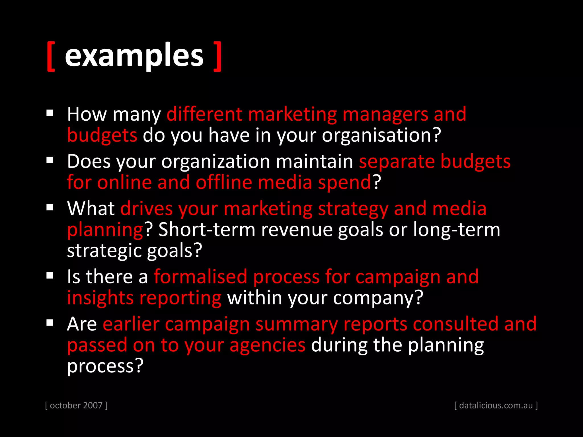 [ examples ]
 How many different marketing managers and
budgets do you have in your organisation?
 Does your organization maintain separate budgets
for online and offline media spend?
 What drives your marketing strategy and media
planning? Short-term revenue goals or long-term
strategic goals?
 Is there a formalised process for campaign and
insights reporting within your company?
 Are earlier campaign summary reports consulted and
passed on to your agencies during the planning
process?
[ october 2007 ] [ datalicious.com.au ]
 