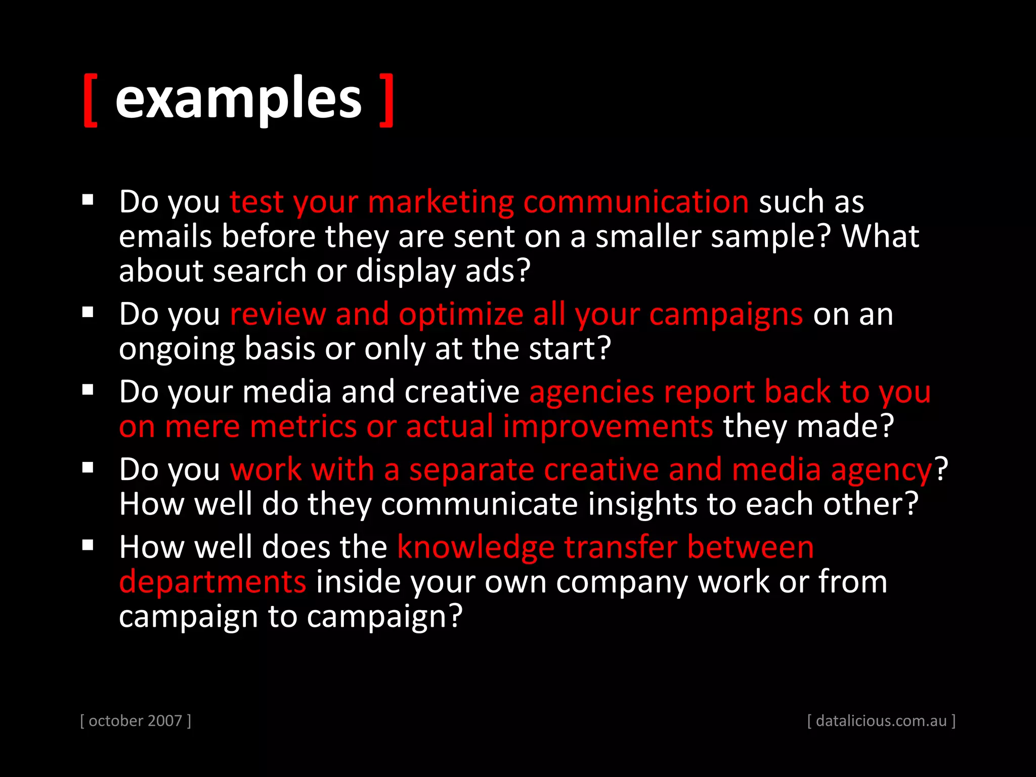 [ examples ]
 Do you test your marketing communication such as
emails before they are sent on a smaller sample? What
about search or display ads?
 Do you review and optimize all your campaigns on an
ongoing basis or only at the start?
 Do your media and creative agencies report back to you
on mere metrics or actual improvements they made?
 Do you work with a separate creative and media agency?
How well do they communicate insights to each other?
 How well does the knowledge transfer between
departments inside your own company work or from
campaign to campaign?
[ october 2007 ] [ datalicious.com.au ]
 