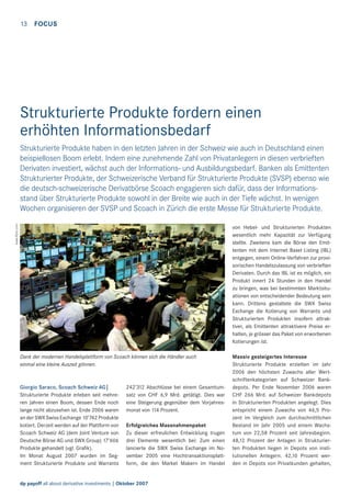 13 FOCUS

Strukturierte Produkte fordern einen
erhöhten Informationsbedarf

www.ﬂickr.com

Strukturierte Produkte haben in den letzten Jahren in der Schweiz wie auch in Deutschland einen
beispiellosen Boom erlebt. Indem eine zunehmende Zahl von Privatanlegern in diesen verbrieften
Derivaten investiert, wächst auch der Informations- und Ausbildungsbedarf. Banken als Emittenten
Strukturierter Produkte, der Schweizerische Verband für Strukturierte Produkte (SVSP) ebenso wie
die deutsch-schweizerische Derivatbörse Scoach engagieren sich dafür, dass der Informationsstand über Strukturierte Produkte sowohl in der Breite wie auch in der Tiefe wächst. In wenigen
Wochen organisieren der SVSP und Scoach in Zürich die erste Messe für Strukturierte Produkte.
von Hebel- und Strukturierten Produkten
wesentlich mehr Kapazität zur Verfügung
stellte. Zweitens kam die Börse den Emittenten mit dem Internet Basel Listing (IBL)
entgegen, einem Online-Verfahren zur provisorischen Handelszulassung von verbrieften
Derivaten. Durch das IBL ist es möglich, ein
Produkt innert 24 Stunden in den Handel
zu bringen, was bei bestimmten Marktsituationen von entscheidender Bedeutung sein
kann. Drittens gestaltete die SWX Swiss
Exchange die Kotierung von Warrants und
Strukturierten Produkten insofern attraktiver, als Emittenten attraktivere Preise erhalten, je grösser das Paket von erworbenen
Kotierungen ist.
Dank der modernen Handelsplattform von Scoach können sich die Händler auch
einmal eine kleine Auszeit gönnen.

Giorgio Saraco, Scoach Schweiz AG|
Strukturierte Produkte erleben seit mehreren Jahren einen Boom, dessen Ende noch
lange nicht abzusehen ist. Ende 2006 waren
an der SWX Swiss Exchange 10’742 Produkte
kotiert. Derzeit werden auf der Plattform von
Scoach Schweiz AG (dem Joint Venture von
Deutsche Börse AG und SWX Group) 17’606
Produkte gehandelt (vgl. Graﬁk).
Im Monat August 2007 wurden im Segment Strukturierte Produkte und Warrants

242’312 Abschlüsse bei einem Gesamtumsatz von CHF 6,9 Mrd. getätigt. Dies war
eine Steigerung gegenüber dem Vorjahresmonat von 114 Prozent.
Erfolgreiches Massnahmenpaket
Zu dieser erfreulichen Entwicklung trugen
drei Elemente wesentlich bei: Zum einen
lancierte die SWX Swiss Exchange im November 2005 eine Hochtransaktionsplattform, die den Market Makern im Handel

dp payoff all about derivative investments | Oktober 2007

Massiv gesteigertes Interesse
Strukturierte Produkte erzielten im Jahr
2006 den höchsten Zuwachs aller Wertschriftenkategorien auf Schweizer Bankdepots. Per Ende November 2006 waren
CHF 266 Mrd. auf Schweizer Bankdepots
in Strukturierten Produkten angelegt. Dies
entspricht einem Zuwachs von 46,5 Prozent im Vergleich zum durchschnittlichen
Bestand im Jahr 2005 und einem Wachstum von 22,58 Prozent seit Jahresbeginn.
48,12 Prozent der Anlagen in Strukturierten Produkten liegen in Depots von institutionellen Anlegern. 42,10 Prozent werden in Depots von Privatkunden gehalten,

 