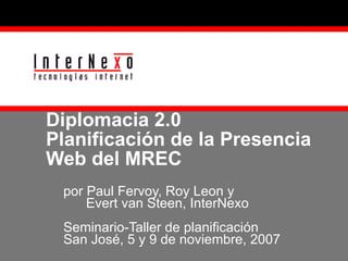 Diplomacia 2.0 Planificación de la Presencia Web del MREC por Paul Fervoy, Roy Leon y    Evert van Steen, InterNexo Seminario-Taller de planificación  San José, 5 y 9 de noviembre, 2007 