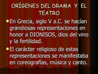 ORÍGENES DEL DRAMA  Y  EL TEATRO En Grecia, siglo V a.C. se hacían grandiosas representaciones en honor a DIONISOS, dios del vino y la fertilidad.  El carácter religioso de estas representaciones se manifestaba en coreografías, música y canto. 