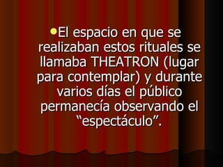 El espacio en que se realizaban estos rituales se llamaba THEATRON (lugar para contemplar) y durante varios días el público permanecía observando el “espectáculo”. 