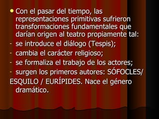 Con el pasar del tiempo, las representaciones primitivas sufrieron transformaciones fundamentales que darían origen al teatro propiamente tal: se introduce el diálogo (Tespis); cambia el carácter religioso; se formaliza el trabajo de los actores; surgen los primeros autores: SÓFOCLES/ ESQUILO / EURÍPIDES. Nace el género dramático . 