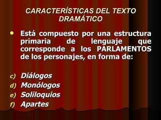 CARACTERÍSTICAS DEL TEXTO DRAMÁTICO Está compuesto por una estructura primaria de lenguaje que corresponde a los PARLAMENTOS de los personajes, en forma de: Diálogos Monólogos Soliloquios Apartes 