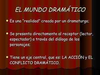 EL MUNDO DRAMÁTICO Es una “realidad” creada por un dramaturgo; Se presenta directamente al receptor (lector, espectador) a través del diálogo de los personajes; Tiene un eje central, que es: LA ACCIÓN y EL CONFLICTO DRAMÁTICO. 