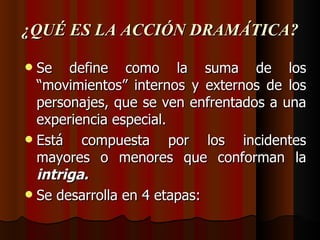 ¿QUÉ ES LA ACCIÓN DRAMÁTICA? Se define como la suma de los “movimientos” internos y externos de los personajes, que se ven enfrentados a una experiencia especial. Está compuesta por los incidentes mayores o menores que conforman la  intriga. Se desarrolla en 4 etapas: 