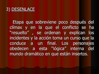 3)  DESENLACE Etapa que sobreviene poco después del clímax y en la que el conflicto se ha “resuelto” , se ordenan y explican los incidentes y la acción toma un curso que la conduce a un final. Los personajes obedecen a esta “lógica” interna del mundo dramático en que están insertos. 