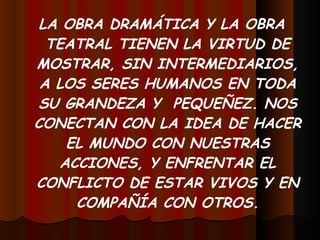 LA OBRA DRAMÁTICA Y LA OBRA TEATRAL TIENEN LA VIRTUD DE MOSTRAR, SIN INTERMEDIARIOS, A LOS SERES HUMANOS EN TODA SU GRANDEZA Y  PEQUEÑEZ. NOS CONECTAN CON LA IDEA DE HACER EL MUNDO CON NUESTRAS ACCIONES, Y ENFRENTAR EL CONFLICTO DE ESTAR VIVOS Y EN COMPAÑÍA CON OTROS. 