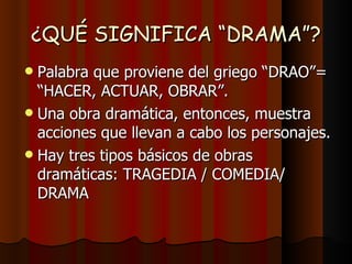 ¿QUÉ SIGNIFICA “DRAMA”? Palabra que proviene del griego “DRAO”=  “HACER, ACTUAR, OBRAR”. Una obra dramática, entonces, muestra acciones que llevan a cabo los personajes. Hay tres tipos básicos de obras dramáticas: TRAGEDIA / COMEDIA/ DRAMA 