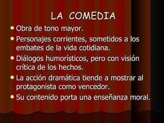 LA  COMEDIA Obra de tono mayor. Personajes corrientes, sometidos a los embates de la vida cotidiana. Diálogos humorísticos, pero con visión crítica de los hechos. La acción dramática tiende a mostrar al protagonista como vencedor. Su contenido porta una enseñanza moral. 