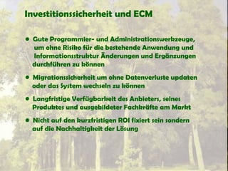 Investitionssicherheit und ECM
• Gute Programmier- und Administrationswerkzeuge,
um ohne Risiko für die bestehende Anwendung und
Informationsstruktur Änderungen und Ergänzungen
durchführen zu können
• Migrationssicherheit um ohne Datenverluste updaten
oder das System wechseln zu können
• Langfristige Verfügbarkeit des Anbieters, seines
Produktes und ausgebildeter Fachkräfte am Markt
• Nicht auf den kurzfristigen ROI fixiert sein sondern
auf die Nachhaltigkeit der Lösung
 