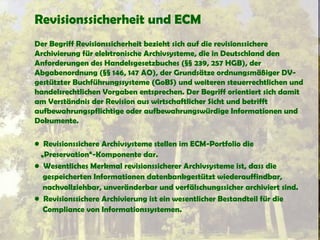 Revisionssicherheit und ECM
Der Begriff Revisionssicherheit bezieht sich auf die revisionssichere
Archivierung für elektronische Archivsysteme, die in Deutschland den
Anforderungen des Handelsgesetzbuches (§§ 239, 257 HGB), der
Abgabenordnung (§§ 146, 147 AO), der Grundsätze ordnungsmäßiger DV-
gestützter Buchführungssysteme (GoBS) und weiteren steuerrechtlichen und
handelsrechtlichen Vorgaben entsprechen. Der Begriff orientiert sich damit
am Verständnis der Revision aus wirtschaftlicher Sicht und betrifft
aufbewahrungspflichtige oder aufbewahrungswürdige Informationen und
Dokumente.
• Revisionssichere Archivsysteme stellen im ECM-Portfolio die
„Preservation“-Komponente dar.
• Wesentliches Merkmal revisionssicherer Archivsysteme ist, dass die
gespeicherten Informationen datenbankgestützt wiederauffindbar,
nachvollziehbar, unveränderbar und verfälschungssicher archiviert sind.
• Revisionssichere Archivierung ist ein wesentlicher Bestandteil für die
Compliance von Informationssystemen.
 