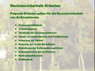 Revisionssicherheit: Kriterien
Folgende Kriterien gelten für die Revisionssicherheit
von Archivsystemen:
• Ordnungsmäßigkeit
• Vollständigkeit
• Sicherheit des Gesamtverfahrens
• Schutz vor Veränderung und Verfälschung
• Sicherung vor Verlust
• Nutzung nur durch Berechtigte
• Einhaltung der Aufbewahrungsfristen
• Dokumentation des Verfahrens
• Nachvollziehbarkeit
• Prüfbarkeit
 