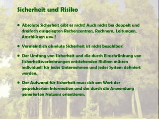 Sicherheit und Risiko
• Absolute Sicherheit gibt es nicht! Auch nicht bei doppelt und
dreifach ausgelegten Rechenzentren, Rechnern, Leitungen,
Anschlüssen usw.!
• Vermeintlich absolute Sicherheit ist nicht bezahlbar!
• Der Umfang von Sicherheit und die durch Einschränkung von
Sicherheitsvorkehrungen entstehenden Risiken müssen
individuell für jedes Unternehmen und jedes System definiert
werden.
• Der Aufwand für Sicherheit muss sich am Wert der
gespeicherten Information und des durch die Anwendung
generierten Nutzens orientieren.
 