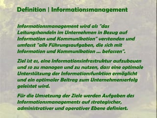 Definition | Informationsmanagement
Informationsmanagement wird als "das
Leitungshandeln im Unternehmen in Bezug auf
Information und Kommunikation" verstanden und
umfasst "alle Führungsaufgaben, die sich mit
Information und Kommunikation ... befassen".
Ziel ist es, eine Informationsinfrastruktur aufzubauen
und so zu managen und zu nutzen, dass eine optimale
Unterstützung der Informationsfunktion ermöglicht
und ein optimaler Beitrag zum Unternehmenserfolg
geleistet wird.
Für die Umsetzung der Ziele werden Aufgaben des
Informationsmanagements auf strategischer,
administrativer und operativer Ebene definiert.
 