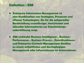 Definition | EIM
• Enterprise Information Management ist
eine Kombination von Strategien, Prozessen und
offenen Technologien, die für die zeitgerechte
Bereitstellung zuverlässiger, konsistenter und
aktueller Informationen zur Entscheidungs-
unterstützung sorgt.
• EIM verbindet Business-Intelligence-, Business-
Performance-, Business-Process-, DataWarehouse-
und Enterprise-Content-Management-Ansätze
zu einem einheitlichen und durchgängigen
Management aller Informationen im Unternehmen.
 