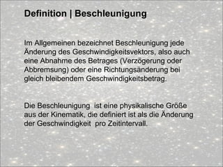 Definition | Beschleunigung
Im Allgemeinen bezeichnet Beschleunigung jede
Änderung des Geschwindigkeitsvektors, also auch
eine Abnahme des Betrages (Verzögerung oder
Abbremsung) oder eine Richtungsänderung bei
gleich bleibendem Geschwindigkeitsbetrag.
Die Beschleunigung ist eine physikalische Größe
aus der Kinematik, die definiert ist als die Änderung
der Geschwindigkeit pro Zeitintervall.
 