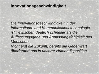 Innovationsgeschwindigkeit
Die Innovationsgeschwindigkeit in der
Informations- und Kommunikationstechnologie
ist inzwischen deutlich schneller als die
Auffassungsgabe und Anpassungsfähigkeit des
Menschen.
Nicht erst die Zukunft, bereits die Gegenwart
überfordert uns in unserer Humandisposition.
 