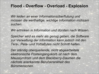 Flood - Overflow - Overload - Explosion
Wir leiden an einer Informationsüberflutung und
müssen die werthaltige, wichtige Information mühsam
suchen.
Wir ertrinken in Information und dürsten nach Wissen.
Speicher wird es mehr als genug geben, die Software
zur Verwaltung der Information kann jedoch mit den
Tera-, Peta- und YottaBytes nicht Schritt halten.
Der ständig überquellende, nicht abgearbeitete
elektronische Posteingangskorb ist nach dem
Maussyndrom und dem Blackberry-Daumen die
nächste anerkannte Berufskrankheit des
Büromenschen.
 