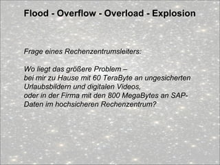 Flood - Overflow - Overload - Explosion
Frage eines Rechenzentrumsleiters:
Wo liegt das größere Problem –
bei mir zu Hause mit 60 TeraByte an ungesicherten
Urlaubsbildern und digitalen Videos,
oder in der Firma mit den 800 MegaBytes an SAP-
Daten im hochsicheren Rechenzentrum?
 